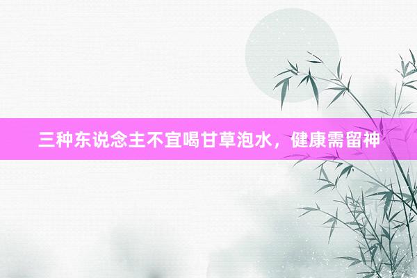 三种东说念主不宜喝甘草泡水，健康需留神
