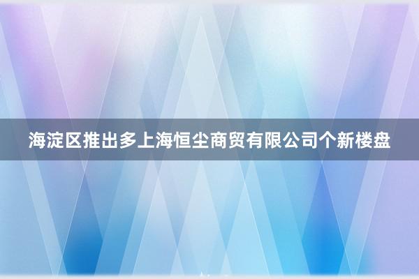 海淀区推出多上海恒尘商贸有限公司个新楼盘