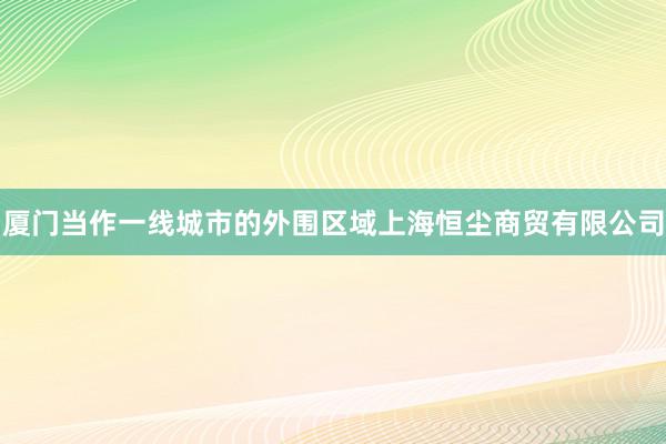 厦门当作一线城市的外围区域上海恒尘商贸有限公司